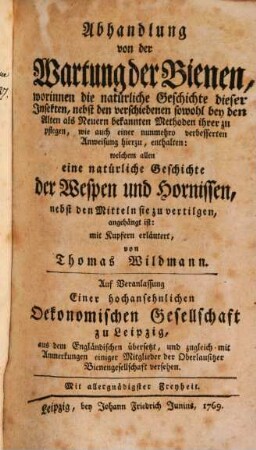 Abhandlung von der Wartung der Bienen : worinnen die natürliche Geschichte dieser Insekten, nebst den verschiedenen sowohl bey den Alten als Neuern bekannten Methoden ihrer zu pflegen, wie auch einer nunmehro verbesserten Anweisung hierzu, enthalten: welchem allen eine natürliche Geschichte der Wespen und Hornissen, nebst den Mitteln sie zu vertilgen, angehängt ist: mit Kupfern erläutert