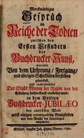 Merckwürdiges Gespräch im Reiche der Todten zwischen den Ersten Erfindern, der Buchdrucker-Kunst : worinne Von dem Ursprung, Fortgang, und übrigen Schicksalen derselben gehandelt ... in dem Dritten Buchdrucker-Jubilaeo ... mitgetheilet