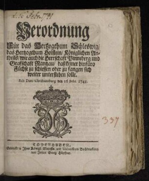 Verordnung Für das Hertzogthum Schleswig/ das Hertzogthum Holstein/ Königlichen Antheils/ wie auch die Herrschaft Pinneberg und Grafschaft Rantzau/ daß keiner hinfüro Füchse zu schiessen oder zu fangen sich weiter unterstehen solle : Sub Dato Christiansburg den 16 Febr. 1741