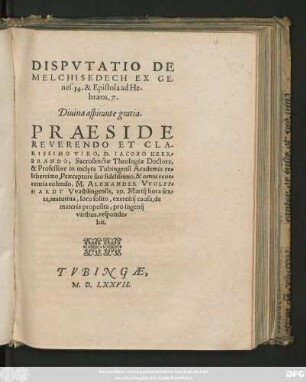 DISPVTATIO DE || MELCHISEDECH EX GE-||nes.14. & Epistola ad He-||braeos. 7.|| Diuina aspirante gratia.|| PRAESIDE || ... D. IACOBO HEER=||BRANDO, Sacrosanctae Theologiae Doctore,|| & Professore in inclyta Tubingensi Academia ce=||leberrimo, Praeceptore suo fidelissimo, & omni reue=||rentia colendo, M. ALEXANDER VVOLFF=||HARDT Vvaiblingensis, 29. Martij hora sex=||ta ... || responde=||bit.||