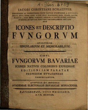 Iacobi Christiani Schaeffer Serenissimi Ac Potentissimi Regis Daniae Norwegiae A Consiliis; Philos. Doct. Gymn. Acad. Alton. Prof. Honorarii ... Icones Et Descriptio Fvngorvm Qvorvndam Singvlarivm Et Memorabilivm : simul fungorum Bavariae icones nativis coloribus expressae; editioni iam paratae propediem evulgandae denunciantur