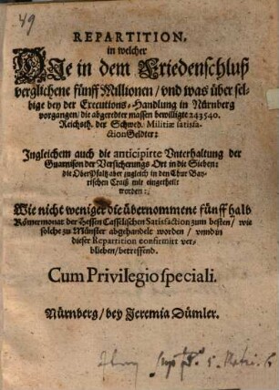 Repartition : in welcher Die in dem Friedenschluß verglichene fünff Millionen/ und was über selbige bey der Executions-Handlung in Nürnberg vorgangen/ die abgeredter massen bewilligte 243540. Reichsth. der Schwed. Militiae satisfactionGeldter: Ingleichem auch die anticipirte Unterhaltung der Guarnison der Versicherungs Ort in die Sieben: die OberPfaltz aber zugleich in den Chur Bayerischen Craiß mit eingetheilt worden: Wie nicht weniger die übernommene fünff halb Römermonat der Hessen Casselischen Satisfaction zum besten/ wie solche zu Münster abgehandelt worden/ unnd in dieser Repartition confirmirt verblieben/ betreffend ; [... Actum Nürnberg/ den 25 Junii/ Anno Ein tausend/ sechshundert und fünfftzigsten Jahrs]