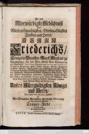 Als das Glorwürdigste Gedächtniß Des Allerdurchlauchtigsten, Großmächtigsten Fürsten und Herrn, Herrn Friederichs, Königs in Preussen, Marck-Grafens zu Brandenburg ... Den ersten Maji des 1713. Jahres auf Der Königlichen Preußischen Friedrichs-Universität in einer allerunterthänigsten Trauer-Rede verewiget wurde, ist nachgesetzte Ode abgesungen worden