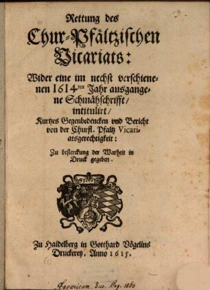 Rettung des Chur-Pfältzischen Vicariats : Wider eine im nechst verschienenen 1614ten Jahr ausgangene Schmähschrifft, intitulirt, Kurtzes Gegenbedencken und Bericht von der Churfl. Pfaltz Vicariatsgerechtigkeit ...