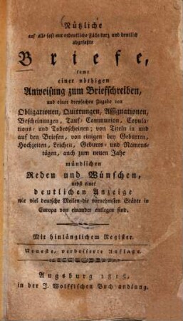 Nützliche auf alle fast nur erdenkliche Fälle kurz und deutlich abgefasste Briefe : samt einer nöthigen Anweisung zum Briefschreiben, und einer dreyfachen Zugabe von Obligationen, Quittungen, Assignationen ... mündlichen Reden und Wünschen, nebst einer deutlichen Anzeige wie viel deutsche Meilen die vornehmsten Städte in Europa von einander entlegen sind