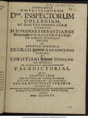 Venerabile Amplissimorum Dnn. Inspectorum Collegium, Ac Doctos Omneis Gerae Viventeis M. Johannes Sebastianus Mitternacht/ P. C. Illustris Rutheno-Gerani Gymnasii Rector Ad Benivole Audiendas Georgii Ferbers Aurobacensis Varisci Et Christiani Fehrens Döbelensis Misnici Ad Academias Abiturientium Valedictorias, Quas Crastina Luce Sub Secundam Pomeridianam Publice Recitabunt Ex Cathedra, Obnixe, Officiose Et Peramanter Invitat