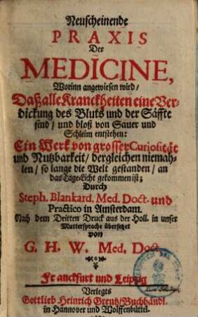 Neuscheinende Praxis der Medicine : worinn angewiesen wird, daß alle Kranckheiten eine Verdickung des Bluts und der Säffte sind, und bloß von Sauer und Schleim entstehen .... 1