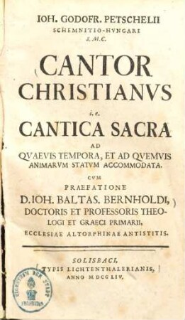 Ioh. Godofr. Petschelii Schemnitio-Hvngari S. M. C. Cantor Christianvs i.e. Cantica Sacra Ad Qvaevis Tempora, Et Ad Qvemvis Animarvm Statvm Accomodata