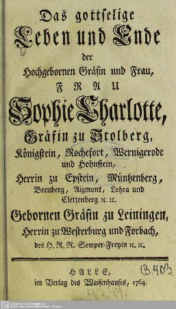 Das gottselige Leben und Ende der Hochgebornen Gräfin ... Sophie Charlotte, Gräfin zu Stolberg, Königstein, Rochefort, Wernigerode und Hohnstein, Herrin zu Epstein, Müntzenberg, Breuberg, Aigmont, Lohra und Clettenberg [et]c. [et]c. Gebornen Gräfin zu Leiningen, Herrin zu Westerburg und Forbach ...