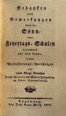 Gedanken und Bemerkungen über die Sonn- und Feyertags-Schulen besonders auf dem Lande : sammt Verbesserungs-Vorschlägen von einem Königl. Baierischen Land-Pfarer und Schul-Inspektor im Ober-Donaukreise