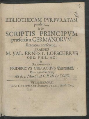 Bibliothecam Purpuratam pandent, & de Scriptis Principum praesertim Germanorum sententias conferent Praeses M. Val. Ernest. Loescherus Ord. Phil. Adi. & Respondens Fridericus Gregorius Lautensack/ Equipago-Francus, Ad d. 5. Martii, A.O.R. MDCXCIIX.