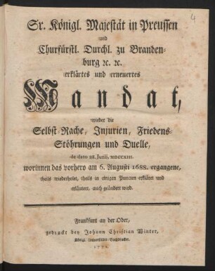Sr. Königl. Majestät in Preussen und Churfürstl. Durchl. zu Brandenburg [et]c. [et]c. erklärtes und erneuertes Mandat, wieder die Selbst-Rache, Iniurien, Friedens-Stöhrungen und Duelle, de dato 28. Iunii, MDCCXIII. worinnen das vorhero am 6. Augusti 1688. ergangene, theils wiederholet, theils in einigen Puncten erkläret und erläutert, auch geändert wird
