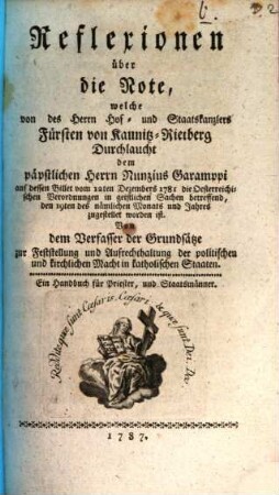 Reflexionen über die Note, welche von des ... Fürsten von Kaunitz-Rietberg Durchlaucht dem päpstlichen Nunzius Garamppi auf dessen Billet vom 12. Dec. 1781 die österreichischen Verordnungen in geistlichen Sachen betreffend ... zugestellet worden ist : Von dem Verfasser der Grundsätze zur Feststellung und Aufrechthaltugn der politischen und kirchlichen Macht in katholischen Staaten. Ein Handbuch für Priester, und Staatsmänner