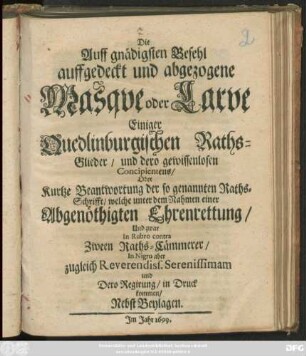 Die Auff gnädigsten Befehl auffgedeckt und abgezogene Masque oder Larve Einiger Quedlinburgischen Raths-Glieder/ und dero gewissenlosen Concipientens/ Oder Kurtze Beantwortung der so genannten Raths-Schrifft/ welche unter dem Nahmen einer Abgenöthigten Ehrenrettung/ Und zwar In Rubro contra Zween Raths-Cämmerer/ In Nigro aber zugleich Reverendiss. Serenissimam und Dero Regirung/ in Druck kommen/ Nebst Beylagen
