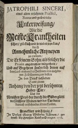 Jatrophili Sinceri, eines alten erfahrnen Practici, Kurtze und gründliche Unterweisung, Wie die Meiste Krankheiten sicher, glücklich und so viel es seyn kan, durch Annehmliche Artzneyen zu curiren, Die Er seinem Sohn, als solcher die Praxin angetretten, mitgetheilt, ...