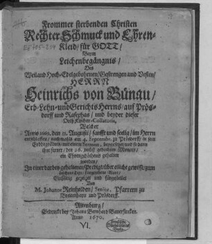 Frommer sterbenden Christen Rechter Schmuck und Ehren-Kleid/ für Gott/ Beym Leichenbegängnis/ Des ... Heinrichs von Bünau ... Welcher Anno 1669. den 31. Augusti ... entschlaffen/ nachmahls am 4. Septembr. zu Prösdorff/ in sein Erbbegräbnis/ mit einem Sermon, beygesetzet/ und so dann ihm ferner/ den 26. nechst gedachten Monats/ ein Ehrengedächtnis gehalten worden : In einer darbey gehaltenen Predigt/ über etliche gewisse/ zum Leichen-Text/ fürgegebene Wort/ Einfältig gezeiget und fürgestellet