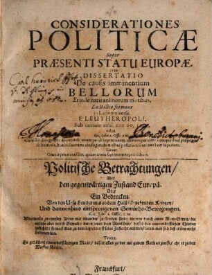 Considerationes politicae super praesenti statu Europae, sive dissertatio de causis imminentium bellorum et inde natis animorum motibus : = Politische Betrachtungen über den gegenwärtigen Zustand Europä, oder Ein Bedencken von den Ursachen der uns ob dem Halß schwebenden Kriegen, und dannenhero entsprungenen Gemüths-Bewegungen