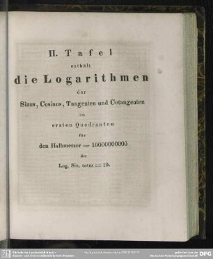 II. Tafel enthält die Logarithmen der Sinus, Cosinus, Tangenten und Cotangenten im ersten Quadranten für den Halbmesser = 10000000000 der Log. Sin. totus = 10