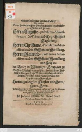 Glückwünschendes Freuden-Gedicht/ Mit welchem Denen Hochwürdigsten/ Durchleuchtigsten/ Hochgebohrnen Fürsten und Herren/ Herrn Augusto/postulirten Administratorn des Primat und Ertz-Stifftes Magdeburg. Herrn Christiano/ Postulirten Administratorn des Bischthums Merseburg./ Herrn Mauritio/ Postulirten Administratorn des Bischthums Naumburg und Zeitz etc. der Baley in Thüringen ... Seinen gnädigsten Fürsten und Herrn/ ... und bey Eingang des ... Neuen Jahrs ... Seegen ... wünschen/ ... wollen M. Johann Schmidt/ SS. Theol. Stud. Poet. Laur. Coecus Nördlingensis