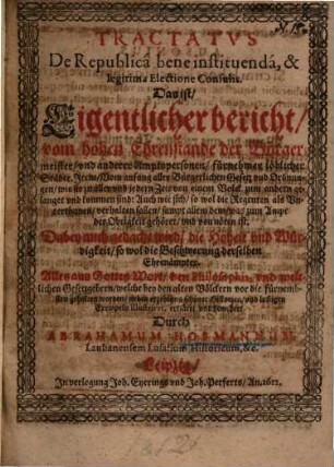 Tractatus De Republica bene instituenda, & legitima Electione Consulis. Das ist/ Eigentlicher bericht/ vom hohen Ehrenstande der Bürgermeister/ und anderer Amptspersonen/ fürnehmer löblicher Städte. Item/ Vom anfang aller Bürgerlichen Gesetz und Ordnungen/ wie sie zu aller und jedern Zeit von einem Volck zum andern gelanget und kommen sind: ... : Dabey auch gedacht wird/ die Hoheit und Würdigkeit/ so wol die Beschwerung derselben Ehrenämpter