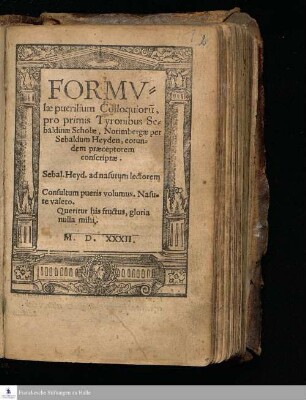 FORMV=||læ puerilium Colloquioru[m], || pro primis Tyronibus Se=||baldinæ Scholæ, Norimbergæ per || Sebaldum Heyden, eorun=||dem præceptorem || conscriptæ. || Sebal. Heyd. ad nasutum lectorem || Consultum pueris volumus. Nasu=||te valeto. || Queritur his fructus, gloria nulla mihi. ||