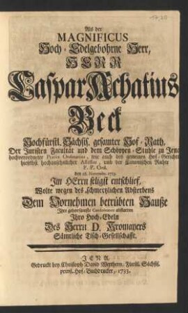 Als der ... Herr Caspar Achatius Beck ... Hochfürstl. Sächs. gesamter Hof-Rath, Der Juristen Facultät und dem Schöppen-Stuhle zu Jena ... Præses Ordinarius ... und der Canonischen Rechte P. P. Ord. den 28. Novembr. 1733 ... entschlief, Wolte ... Dem Vornehmen betrübten Hauße Jhre gehorsamste Condoleance abstatten ...