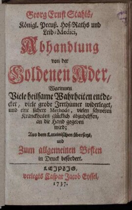 Georg Ernst Stahls, Königl. Preuß. Hof-Raths und Leib-Medici, Abhandlung von der Goldenen Ader : Worinnen Viele heilsame Wahrheiten entdecket, viele grobe Irrthümer widerleget, und eine sichere Methode, vielen schweren Kranckheiten glücklich abzuhelffen, an die Hand gegeben wird ; Aus dem Lateinischen übersetzt, und Zum allgemeinen Besten in Druck befördert