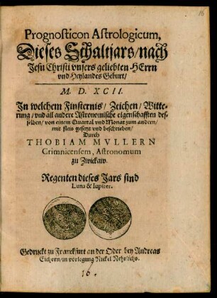Prognosticon Astrologicum,|| Dieses Schaltjars/ nach || Jesu Christi ... || Geburt/|| M. D. XCII.|| Jn welchem Finsternis/ Zeichen/ Witte=||rung/ vnd all andere Astronomische eigenschafften des=||selben ... || beschrieben/|| Durch || THOBIAM MVLLERN || Crimnicensem, Astronomum || zu Zwickaw.|| ... ||