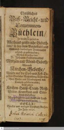 Christliches Buß- Beicht- und Communion-Büchlein/ Jn welchem zu finden Allerhand geistreiche Gebethlein/ so bey dem Beichtstuhl und Gebrauch des heiligen Abendmahls nützlich zu gebrauchen; Welchem beygefüget D. Johann Habermanns Morgen- und Abend-Gebeth/ Wie auch Kirchen-Gebethe/ Welche auf die Son[n]- und Fest-Tage bey öffentlicher Versam[m]lung im Fürstenthum Gotha und Altenburg von der Cantzeln gelesen worden : Nebst andern Kirchen- Hauß- Creutz- Reiß- Wetter- Kranckheit- und Sterbens-Gebethen/ Allen geängsteten auch Hülff- und Trostbegierigen Seelen zu nutz