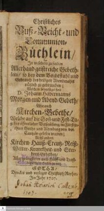 Christliches Buß- Beicht- und Communion-Büchlein/ Jn welchem zu finden Allerhand geistreiche Gebethlein/ so bey dem Beichtstuhl und Gebrauch des heiligen Abendmahls nützlich zu gebrauchen; Welchem beygefüget D. Johann Habermanns Morgen- und Abend-Gebeth/ Wie auch Kirchen-Gebethe/ Welche auf die Son[n]- und Fest-Tage bey öffentlicher Versam[m]lung im Fürstenthum Gotha und Altenburg von der Cantzeln gelesen worden : Nebst andern Kirchen- Hauß- Creutz- Reiß- Wetter- Kranckheit- und Sterbens-Gebethen/ Allen geängsteten auch Hülff- und Trostbegierigen Seelen zu nutz