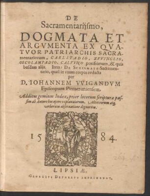 DE || Sacramentarijsmo,|| DOGMATA ET || ARGVMENTA EX QVA-||TVOR PATRIARCHIS SACRA-||mentariorum, CARLSTADIO, ZVVINGLIO,|| OECOLAMPADIO, CALVINO ... || Item: DE SCHISMATE Sacramen-||tario, quasi in vnum corpus redacta || per || D.IOHANNEM VVIGANDVM || ... Additus geminus Index ... || (Exegesis || COLLOQVIORVM || ALIQVOT, CVM || SACRAMENTARIIS || HABITORVM.||)