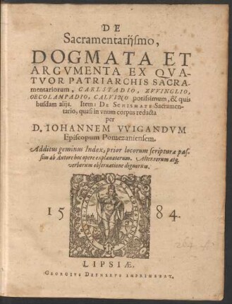 DE || Sacramentarijsmo,|| DOGMATA ET || ARGVMENTA EX QVA-||TVOR PATRIARCHIS SACRA-||mentariorum, CARLSTADIO, ZVVINGLIO,|| OECOLAMPADIO, CALVINO ... || Item: DE SCHISMATE Sacramen-||tario, quasi in vnum corpus redacta || per || D.IOHANNEM VVIGANDVM || ... Additus geminus Index ... || (Exegesis || COLLOQVIORVM || ALIQVOT, CVM || SACRAMENTARIIS || HABITORVM.||)