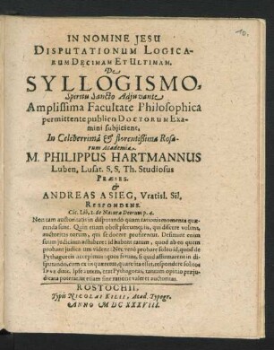 Disputationum Logicarum Decimam Et Ultimam. De Syllogismo ... Facultate Philosophica permittente publico Doctorum Examini subiicient, In ... Rosarum Academia. M. Philippus Hartmannus Luben. Lusat. S.S. Th. Studiosus Praeses. & Andreas A Sieg, Vratisl. Sil. Respondens