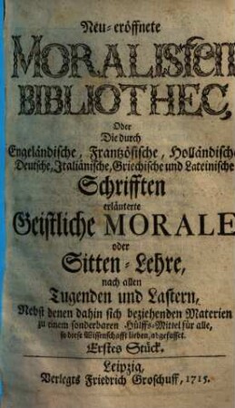 Neueröffnete Moralisten-Bibliothec, oder die durch engländische, frantzösische, holländische, deutsche, italiänische, griechische und lateinische Schriften erläuterte geistliche Morale oder Sitten-Lehre nach allen Tugenden und Lastern : nebst denen dahin sich beziehenden Materien zu einem sonderbaren Hülfs-Mittel für alle, so diese Wissenschaft lieben abgefasset. 1. 1715