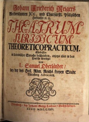 Johann Friederich Reigers Weitberühmten JCti, und Churfürstl. Pfälzischen Hofraths [et]c. [et]c. Theatrum Juridicum Theoretico-Practicum