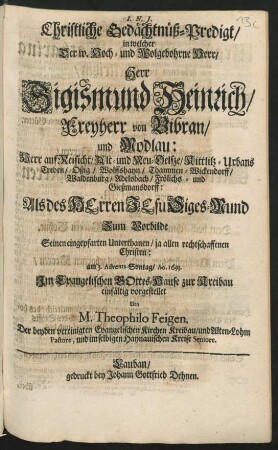 Christliche Gedächtnüß-Predigt/ in welcher Der ... Sigismund Heinrich/ Freyherr von Bibran/ und Modlau ... Als des Herren Jesu Siges-Mund Zum Vorbilde Seinen eingepfarten Unterthanen ... am 3. Advents-Sontag/ Ao. 1693. Im Evangelischen Gottes-Hause zur Kreibau einfältig vorgestellet