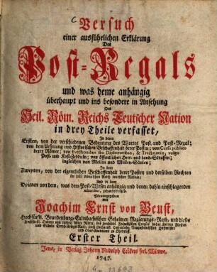 Versuch einer ausführlichen Erklärung des Post-Regals : und was deme anhaengig ueberhaupt und ins besondere in Ansehung Des Heil. Roem. Reichs Teutscher Nation in drey Theile verfasset, In deren Ersten, von der verschiedenen Bedutung des Wortes Post, und Post-Regal; von dem Ursprung und historischen Beschaffenheit der Posten; von Cursu publico derer Römer; von Evectionibus seu Diplomatibus, & Tractatoriis, vulgo Post- und Kost-Zdeeuln; von öffentlichen Heer- und Land-Strassen; ingleichen von Meilen und Meilen-Säulen; In dem Zweyten, von der eigentlichen Beschaffenheit derer Posten und derselben Rechten im heil. Römischen Reich teutscher Nation; Und in dem Dritten von dem, was dem Post-Wesen anhängig und denen dahin einschlagenden Actionibus, gehandelt wird, Erster Theil. Von der verschiedenen Bedeutung des Wortes Post, und Post-Regal; von dem Ursprung und Historischen Beschaffenheit derer Posten ...