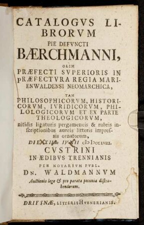 Catalogvs Librorvm Pie Defvncti Bærchmanni, Olim Præfecti Svperioris In Præfectura Regia Marienwaldensi Neomarchica, Tam Philosophicorvm, Historicorvm, Ivridicorum, Philologicorvm Et Ex Parte Theologicorvm, ... : Die XIImo Ivnii cIɔ Iɔ cclviii. Cvstrini In Ædibus Trennianis Per Notarivm Pvbl. Dn. Waldmannvm Auctionis lege & pro parata pecunia distrahendorum