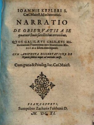 Ioannis Kepleri S. Caes. Maiest. Mathematici. Narratio De Observatis A Se quatuor Iouis satellitibus erronibus : Qvos Galilaevs Galilaevs Mathematicus Florentinus iure inuentionis Medicaea sidera nuncupauit ; Cvm Adivncta Dissertatione De Nuncio sidereo nuper ad mortales misso