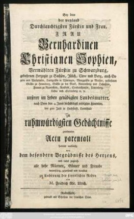 Bey dem der weyland Durchlauchtigsten Fürstin und Frau, Frau Bernhardinen Christianen Sophien, Vermählten Fürstin zu Schwarzburg, gebohrnen Herzogin zu Sachsen, Jülich, Cleve und Berg ... unserer im Leben gnädigsten Landesmutter, nach Dero den 4. Junii höchstseligst erfolgten Hintritte, den 4ten Julii in Hochfürstl. Landesschule zu ruhmwürdigsten Gedächtnisse gewidmeten Actu parentali handelt vorläufig von dem besondern Begräbnisse des Herzens, und ladet zugleich alle hohen Mäcenen, Gönner und Freunde ... zu Anhörung der feyerlichen Reden ein M. Friedrich Nic. Ulrich