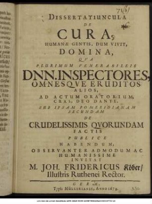 Dissertatiuncula De Cura, Humanae Gentis, Dum Vivit, Domina, : Qua Plurimum Venerabileis Dnn. Inspectores, Omnesque Eruditos Alios, Ad Actum Oratorium, Cras, Deo Dante, Sub Ipsam Pomeridianam Secundam De Crudelissimis Quorundam Factis Publice Habendum, Observanter Admodum Ac Humanissime Invitat M. Joh. Fridericus Köber/ Illustris Ruthenei Rector.