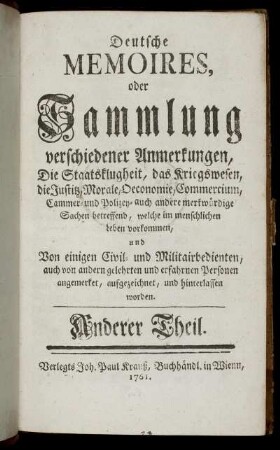 T.2: Deutsche Memoires, oder Sammlung verschiedener Anmerkungen, Die Staatsklugheit, das Kriegswesen, die Justitz, Morale, Oeconomoie, Commercium, Cammer- und Polizey- auch andere merkwürdige Sachen betreffend, welche im menschlichen Leben vorkommen. Anderer Theil