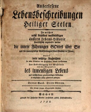 Auserlesene Lebensbeschreibungen Heiliger Seelen : In welchen nebst derselben merkwürdigen äussern Lebens-Historie hauptsächlich angemerket werden die innere Führungen Gottes über Sie und die mannigfaltige Austheilungen seiner Gnaden in Ihnen wobei viele wichtige Nachrichten in allen Ständen des christlichen Lebens vorkommen Zur Bekräftigung der Wahrheit und der Möglichkeit des inwendigen Lebens aus verschiedenen glaubwürdigen Urkunden in möglichster Kürze zusammen getragen, Dritter Band