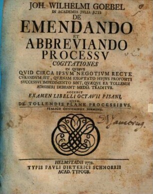 Joh. Wilhelmi Goebel ... De emendando et abbreviando processu cogitationes : in quibus quid circa ipsum negotium recte curandum sit, quaenam exoptatio huius propositi successui impedimento sint, quaeque ea tollendi adhiberi debeant media traditur ; Accedit examen libelli Octavii Pisani, quem, de tollendis plane processibus, Italico conscripsit sermone