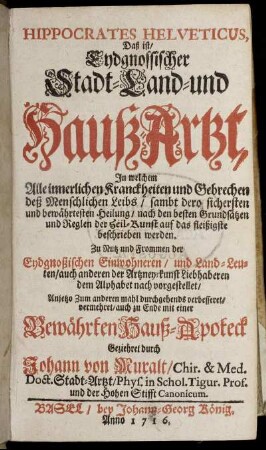 Hippocrates Helveticus, Das ist, Eydgnössischer Stadt- Land- und HaußArtzt : In welchem Alle innerlichen Kranckheiten und Gebrechen deß Menschlichen Leibs, sambt dero sichersten und bewährtesten Heilung, nach den besten Grundsätzen und Reglen der Heil-Kunst auf das fleißigste beschrieben werden ; mit einer Bewährten Hauß-Apoteck Geziehret