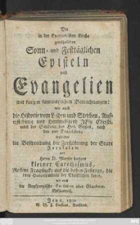 Die in der Evangelischen Kirche gewöhnlichen Sonn- und Festtäglichen Episteln und Evangelien mit kurzen summarischen Betrachtungen: wie auch die Historien vom Leiden und Sterben, Auferstehung und Himmelfarth Jesu Christi ... nach den vier Evangelien; ingleichen die Beschreibung der Zerstöhrung der Stadt Jerusalem und Herrrn D. Martin Luthers kleiner Catechismus ... wie auch die Augspurgische Confeßion oder Glaubens-Bekänntniß