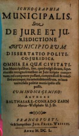 Ichnographia municipalis. Sive De Iure Et Iurisdictione Municipiorum Dissertatio Politico-Iuridica : Omnia Ea Quae Civitatibus Municipalibus, sive, quod vulgo dicunt, superiorem recognoscentibus de Iure scripto competunt, vel competere possunt, compendiose & remissive utcunque, ita tamen demonstrans, ut loco universalis politiae municipalis esse possit. Cum Indice Gemino
