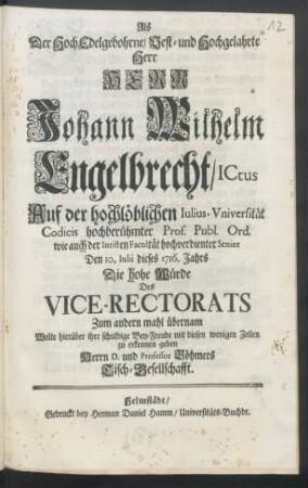 Als Der Hoch Edelgebohrne, Vest- und Hochgelahrte Herr Herr Johann Wilhelm Engelbrecht, ICtus Auf der hochlöblichen Iulius-Vniversität ... Den 10. Iulii dieses 1716. Jahrs Die hohe Würde Des Vice-Rectorats Zum andern mahl übernam Wolte hierüber ihre schuldige Bey-Freude mit diesen wenigen Zeilen zu erkennen geben Herrn D. und Professor Böhmers Tisch-Gesellschafft