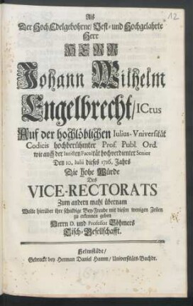 Als Der Hoch Edelgebohrne, Vest- und Hochgelahrte Herr Herr Johann Wilhelm Engelbrecht, ICtus Auf der hochlöblichen Iulius-Vniversität ... Den 10. Iulii dieses 1716. Jahrs Die hohe Würde Des Vice-Rectorats Zum andern mahl übernam Wolte hierüber ihre schuldige Bey-Freude mit diesen wenigen Zeilen zu erkennen geben Herrn D. und Professor Böhmers Tisch-Gesellschafft