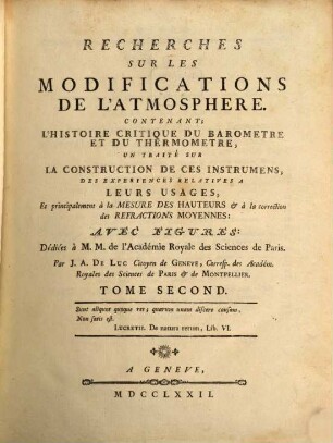 Recherches Sur Les Modifications De L'Atmosphere : Contenant; L'Histoire Critique Du Barometre Et Du Thermometre, Un Traité Sur La Construction De Ces Instrumens, Des Experiences Relatives A Leurs Usages, Et principalement à la Mesure Des Hauteurs [et] à la correction des Refractions Moyennes ; Avec Figures ; Dédiées à M. M. de l'Académie Royale des Sciences de Paris, 2